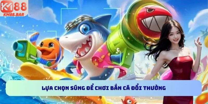Lựa chọn súng để chơi bắn cá đổi thưởng